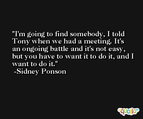 I'm going to find somebody, I told Tony when we had a meeting. It's an ongoing battle and it's not easy, but you have to want it to do it, and I want to do it. -Sidney Ponson