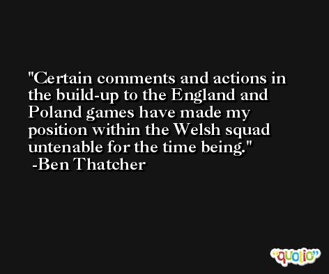 Certain comments and actions in the build-up to the England and Poland games have made my position within the Welsh squad untenable for the time being. -Ben Thatcher