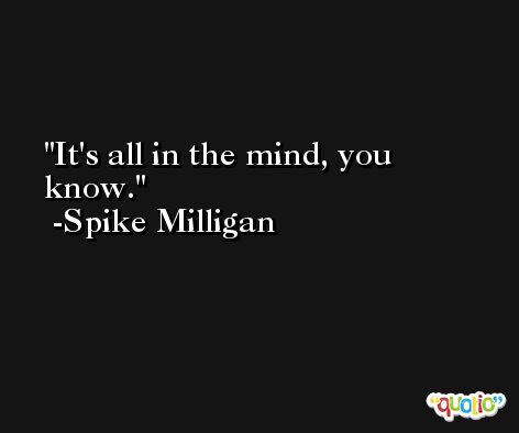 It's all in the mind, you know. -Spike Milligan
