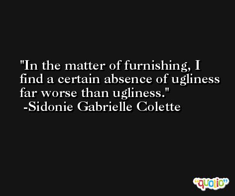 In the matter of furnishing, I find a certain absence of ugliness far worse than ugliness. -Sidonie Gabrielle Colette