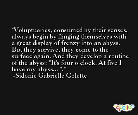 Voluptuaries, consumed by their senses, always begin by flinging themselves with a great display of frenzy into an abyss. But they survive, they come to the surface again. And they develop a routine of the abyss: ''It's four o clock. At five I have my abyss... ''. -Sidonie Gabrielle Colette