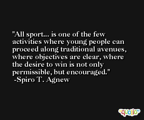 All sport... is one of the few activities where young people can proceed along traditional avenues, where objectives are clear, where the desire to win is not only permissible, but encouraged. -Spiro T. Agnew