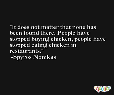 It does not matter that none has been found there. People have stopped buying chicken, people have stopped eating chicken in restaurants. -Spyros Nonikas