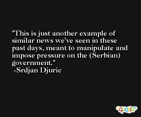 This is just another example of similar news we've seen in these past days, meant to manipulate and impose pressure on the (Serbian) government. -Srdjan Djuric
