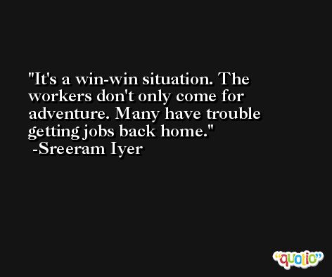It's a win-win situation. The workers don't only come for adventure. Many have trouble getting jobs back home. -Sreeram Iyer
