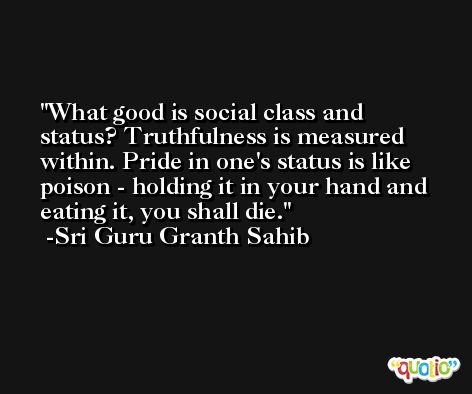 What good is social class and status? Truthfulness is measured within. Pride in one's status is like poison - holding it in your hand and eating it, you shall die. -Sri Guru Granth Sahib