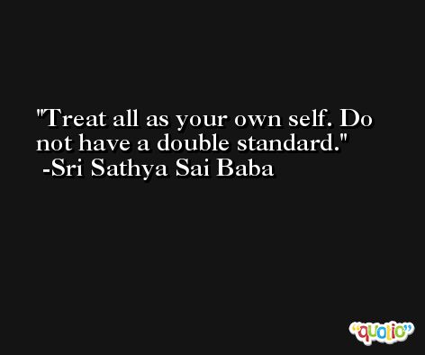 Treat all as your own self. Do not have a double standard. -Sri Sathya Sai Baba