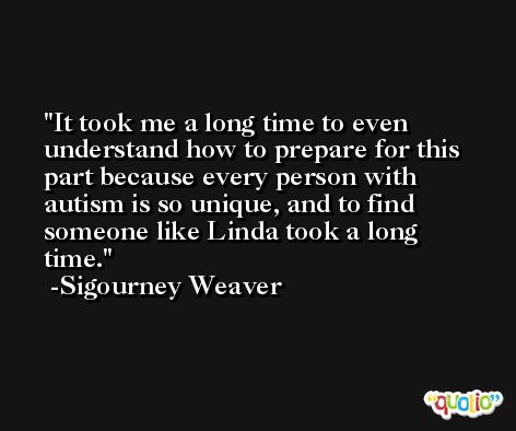 It took me a long time to even understand how to prepare for this part because every person with autism is so unique, and to find someone like Linda took a long time. -Sigourney Weaver