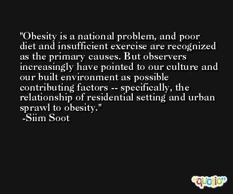 Obesity is a national problem, and poor diet and insufficient exercise are recognized as the primary causes. But observers increasingly have pointed to our culture and our built environment as possible contributing factors -- specifically, the relationship of residential setting and urban sprawl to obesity. -Siim Soot