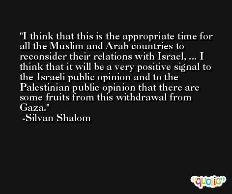 I think that this is the appropriate time for all the Muslim and Arab countries to reconsider their relations with Israel, ... I think that it will be a very positive signal to the Israeli public opinion and to the Palestinian public opinion that there are some fruits from this withdrawal from Gaza. -Silvan Shalom