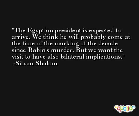 The Egyptian president is expected to arrive. We think he will probably come at the time of the marking of the decade since Rabin's murder. But we want the visit to have also bilateral implications. -Silvan Shalom