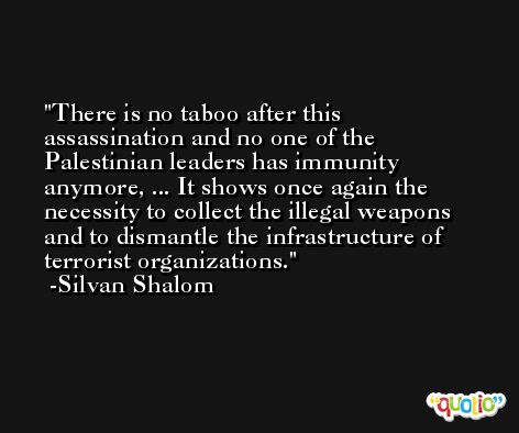 There is no taboo after this assassination and no one of the Palestinian leaders has immunity anymore, ... It shows once again the necessity to collect the illegal weapons and to dismantle the infrastructure of terrorist organizations. -Silvan Shalom