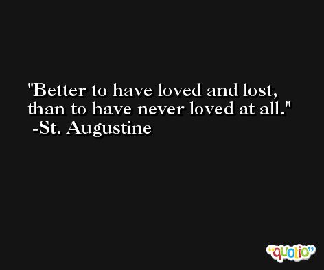 Better to have loved and lost, than to have never loved at all. -St. Augustine