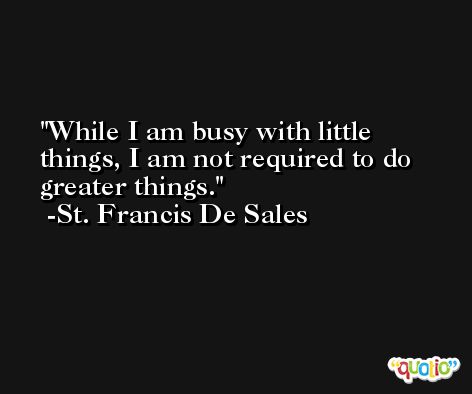 While I am busy with little things, I am not required to do greater things. -St. Francis De Sales