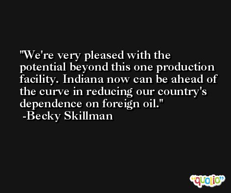 We're very pleased with the potential beyond this one production facility. Indiana now can be ahead of the curve in reducing our country's dependence on foreign oil. -Becky Skillman
