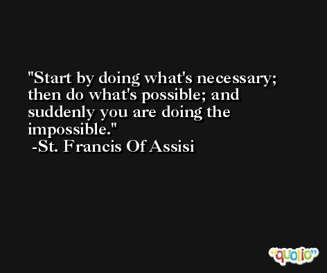 Start by doing what's necessary; then do what's possible; and suddenly you are doing the impossible. -St. Francis Of Assisi