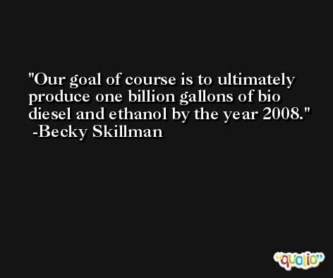 Our goal of course is to ultimately produce one billion gallons of bio diesel and ethanol by the year 2008. -Becky Skillman