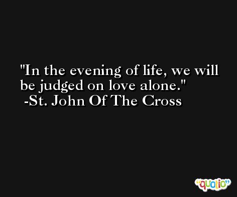 In the evening of life, we will be judged on love alone. -St. John Of The Cross