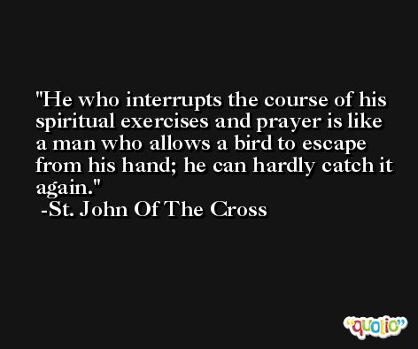 He who interrupts the course of his spiritual exercises and prayer is like a man who allows a bird to escape from his hand; he can hardly catch it again. -St. John Of The Cross