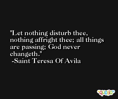 Let nothing disturb thee, nothing affright thee; all things are passing; God never changeth. -Saint Teresa Of Avila