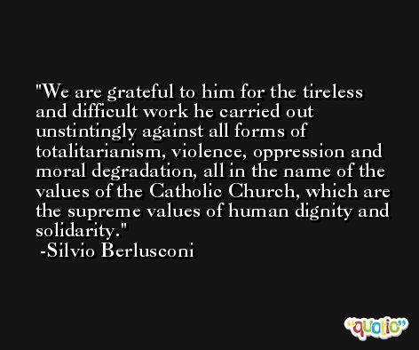 We are grateful to him for the tireless and difficult work he carried out unstintingly against all forms of totalitarianism, violence, oppression and moral degradation, all in the name of the values of the Catholic Church, which are the supreme values of human dignity and solidarity. -Silvio Berlusconi