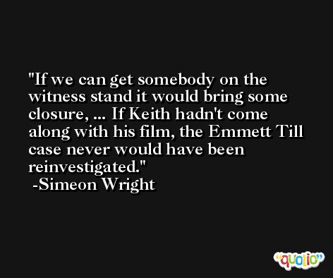If we can get somebody on the witness stand it would bring some closure, ... If Keith hadn't come along with his film, the Emmett Till case never would have been reinvestigated. -Simeon Wright