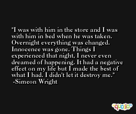 I was with him in the store and I was with him in bed when he was taken. Overnight everything was changed. Innocence was gone. Things I experienced that night, I never even dreamed of happening. It had a negative effect on my life but I made the best of what I had. I didn't let it destroy me. -Simeon Wright