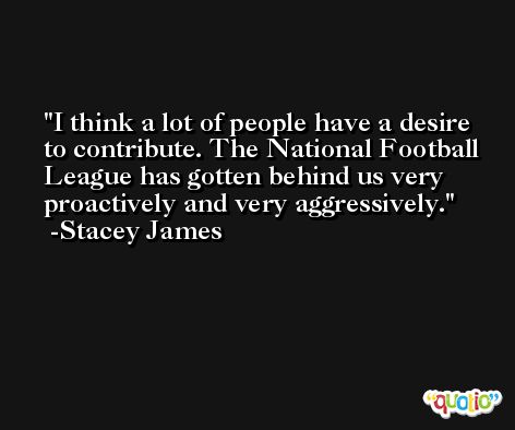 I think a lot of people have a desire to contribute. The National Football League has gotten behind us very proactively and very aggressively. -Stacey James