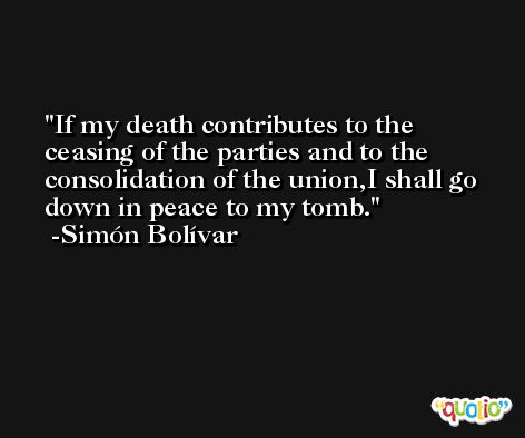 If my death contributes to the ceasing of the parties and to the consolidation of the union,I shall go down in peace to my tomb. -Simón Bolívar