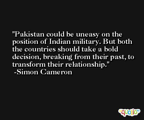 Pakistan could be uneasy on the position of Indian military. But both the countries should take a bold decision, breaking from their past, to transform their relationship. -Simon Cameron