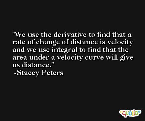 We use the derivative to find that a rate of change of distance is velocity and we use integral to find that the area under a velocity curve will give us distance. -Stacey Peters