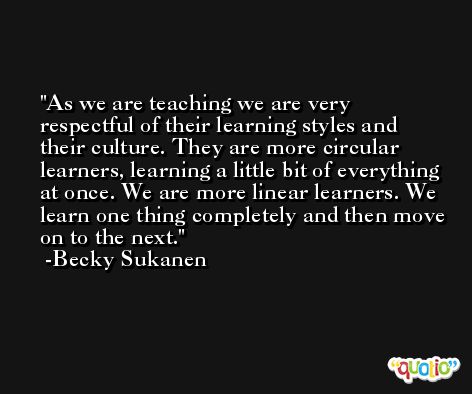 As we are teaching we are very respectful of their learning styles and their culture. They are more circular learners, learning a little bit of everything at once. We are more linear learners. We learn one thing completely and then move on to the next. -Becky Sukanen