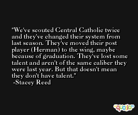 We've scouted Central Catholic twice and they've changed their system from last season. They've moved their post player (Herman) to the wing, maybe because of graduation. They've lost some talent and aren't of the same caliber they were last year. But that doesn't mean they don't have talent. -Stacey Reed