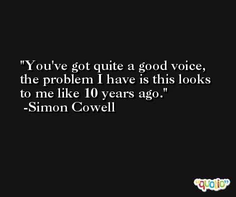 You've got quite a good voice, the problem I have is this looks to me like 10 years ago. -Simon Cowell