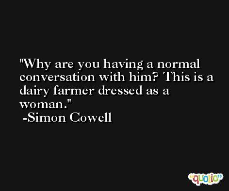 Why are you having a normal conversation with him? This is a dairy farmer dressed as a woman. -Simon Cowell