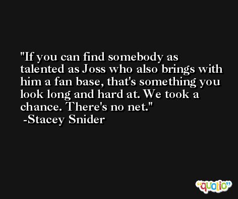If you can find somebody as talented as Joss who also brings with him a fan base, that's something you look long and hard at. We took a chance. There's no net. -Stacey Snider