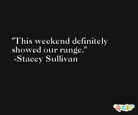 This weekend definitely showed our range. -Stacey Sullivan