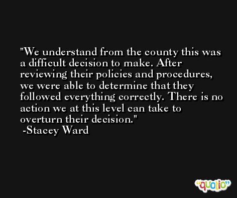 We understand from the county this was a difficult decision to make. After reviewing their policies and procedures, we were able to determine that they followed everything correctly. There is no action we at this level can take to overturn their decision. -Stacey Ward