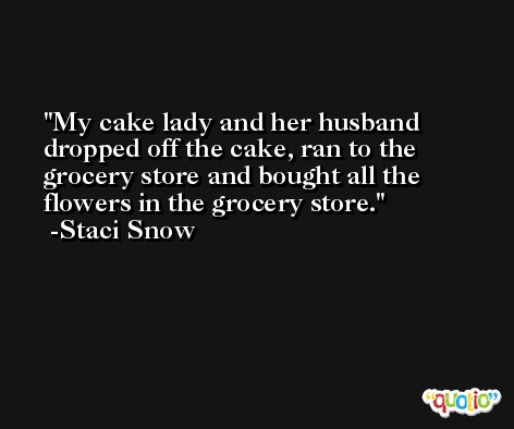 My cake lady and her husband dropped off the cake, ran to the grocery store and bought all the flowers in the grocery store. -Staci Snow