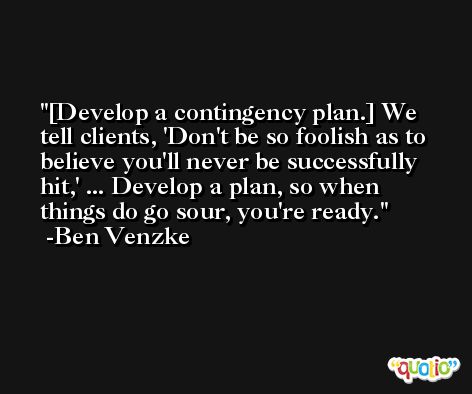 [Develop a contingency plan.] We tell clients, 'Don't be so foolish as to believe you'll never be successfully hit,' ... Develop a plan, so when things do go sour, you're ready. -Ben Venzke