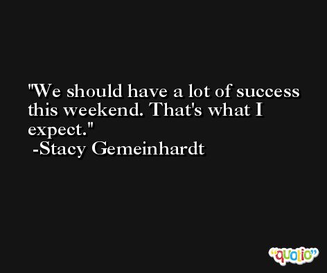 We should have a lot of success this weekend. That's what I expect. -Stacy Gemeinhardt