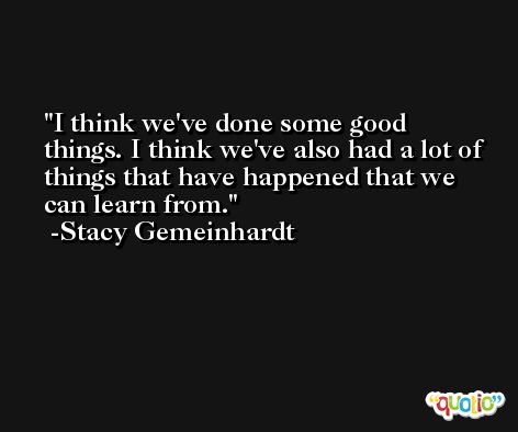 I think we've done some good things. I think we've also had a lot of things that have happened that we can learn from. -Stacy Gemeinhardt