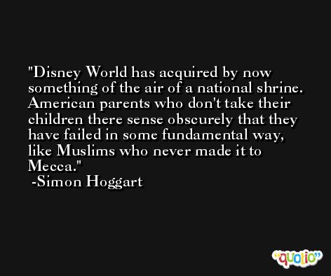 Disney World has acquired by now something of the air of a national shrine. American parents who don't take their children there sense obscurely that they have failed in some fundamental way, like Muslims who never made it to Mecca. -Simon Hoggart