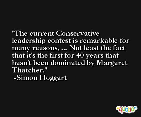 The current Conservative leadership contest is remarkable for many reasons, ... Not least the fact that it's the first for 40 years that hasn't been dominated by Margaret Thatcher. -Simon Hoggart