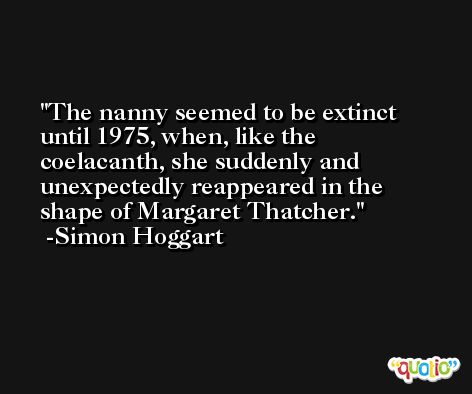 The nanny seemed to be extinct until 1975, when, like the coelacanth, she suddenly and unexpectedly reappeared in the shape of Margaret Thatcher. -Simon Hoggart
