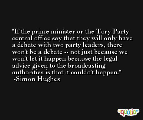 If the prime minister or the Tory Party central office say that they will only have a debate with two party leaders, there won't be a debate -- not just because we won't let it happen because the legal advice given to the broadcasting authorities is that it couldn't happen. -Simon Hughes
