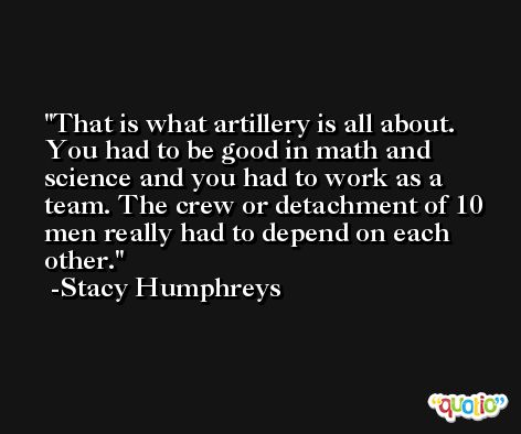 That is what artillery is all about. You had to be good in math and science and you had to work as a team. The crew or detachment of 10 men really had to depend on each other. -Stacy Humphreys
