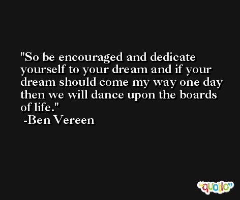 So be encouraged and dedicate yourself to your dream and if your dream should come my way one day then we will dance upon the boards of life. -Ben Vereen
