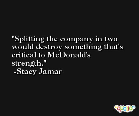 Splitting the company in two would destroy something that's critical to McDonald's strength. -Stacy Jamar