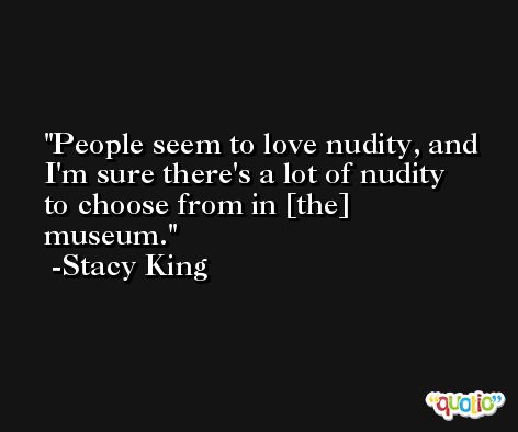 People seem to love nudity, and I'm sure there's a lot of nudity to choose from in [the] museum. -Stacy King